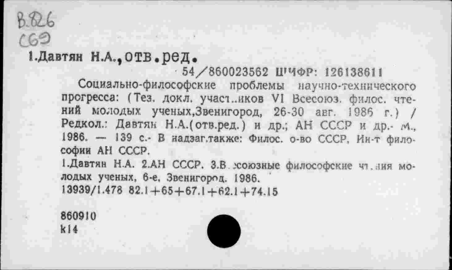 ﻿т
С69
1-Давтян Н.А.,ОТВ.реД.
54/860023562 ШИФР: 126138611
Социально-философские проблемы научно-технического прогресса: (Тез. докл. учас1..иков VI Всесоюз. филос. чтений молодых, ученых,Звенигород, 26-30 авг. 1986 г.) / Редкол.: Давтян Н.АДотв.ред.) и др.; АН СССР и др,- м., 1986, — 139 с.- В надзаг.также: Филос. о-во СССР, Ин-т философии АН СССР.
1.Давтян Н.А. 2.АН СССР. 3.В .'союзные философские чт..1ия молодых ученых, 6-е, Звенигород. 1986.
13939/1.478 82.1 +65+67.1 +62.1 + 74.15
860910 к!4